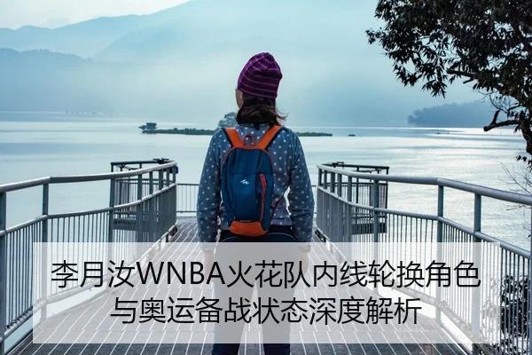 李月汝WNBA火花队内线轮换角色与奥运备战状态深度解析