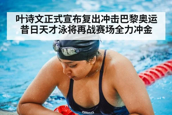 叶诗文正式宣布复出冲击巴黎奥运 昔日天才泳将再战赛场全力冲金